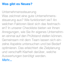 Was gibt es Neues? 

Unternehmenssteuerung
Was zeichnet eine gute Unternehmens-steuerung aus? Wie funktioniert sie? An welchen Faktoren lässt sich das festmach-en? In unserer Checkliste bieten wir Ihnen Anregungen, wie Sie Ihr eigenes Unternehm-en einmal auf den Prüfstand stellen können. Gemeinsam mit dem Team lassen sich ein-zelne Aspekte untersuchen und bei Bedarf optimieren. Das erleichtert die Zielplanung und verschafft Klarheit darüber, welche Auswertungen benötigt werden.
Mehr...