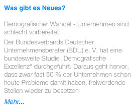 Was gibt es Neues? 

Demografischer Wandel - Unternehmen sind schlecht vorbereitet:
Der Bundesverbands Deutscher Unternehmensberater (BDU) e. V. hat eine bundesweite Studie „Demografische Exzellenz“ durchgeführt. Daraus geht hervor, dass zwar fast 50 % der Unternehmen schon heute Probleme damit haben, freiwerdende Stellen wieder zu besetzen
Mehr...