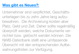 Was gibt es Neues?:
Unternehmer sind verpflichtet, Geschäfts-unterlagen bis zu zehn Jahre lang aufzu-bewahren.  Die Archivierung kosten aber Platz, Geld und Zeit. Daher sollte regelmäßig überprüft werden, welche Dokumente ver-nichtet bzw. gelöscht werden können. Die NWB-Datenbank stellt eine umfassende Übersicht mit den entsprechenden Aufbe-wahrungsfristen zur Verfügung.