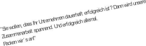 “Sie wollen, dass Ihr Unternehmen dauerhaft erfolgreich ist? Dann wird unsere Zusammenarbeit spannend. Und erfolgreich allemal. 
Packen wir´s an!“