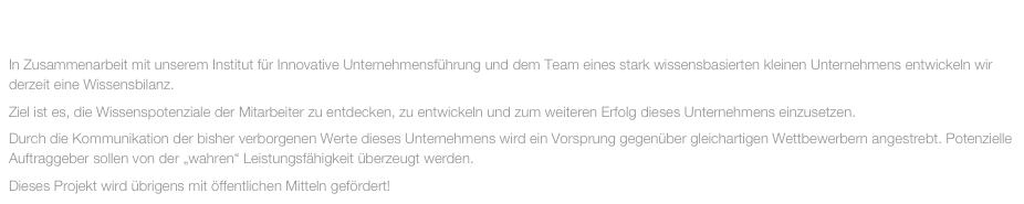 AUGUST 2013

In Zusammenarbeit mit unserem Institut für Innovative Unternehmensführung und dem Team eines stark wissensbasierten kleinen Unternehmens entwickeln wir derzeit eine Wissensbilanz.
Ziel ist es, die Wissenspotenziale der Mitarbeiter zu entdecken, zu entwickeln und zum weiteren Erfolg dieses Unternehmens einzusetzen.
Durch die Kommunikation der bisher verborgenen Werte dieses Unternehmens wird ein Vorsprung gegenüber gleichartigen Wettbewerbern angestrebt. Potenzielle Auftraggeber sollen von der „wahren“ Leistungsfähigkeit überzeugt werden.
Dieses Projekt wird übrigens mit öffentlichen Mitteln gefördert!
