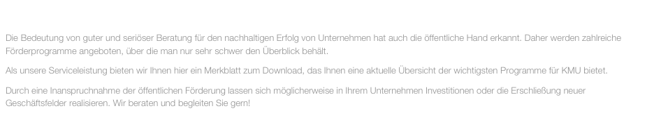 MAI 2014

Die Bedeutung von guter und seriöser Beratung für den nachhaltigen Erfolg von Unternehmen hat auch die öffentliche Hand erkannt. Daher werden zahlreiche Förderprogramme angeboten, über die man nur sehr schwer den Überblick behält.
Als unsere Serviceleistung bieten wir Ihnen hier ein Merkblatt zum Download, das Ihnen eine aktuelle Übersicht der wichtigsten Programme für KMU bietet.
Durch eine Inanspruchnahme der öffentlichen Förderung lassen sich möglicherweise in Ihrem Unternehmen Investitionen oder die Erschließung neuer Geschäftsfelder realisieren. Wir beraten und begleiten Sie gern!