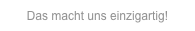 Das macht uns einzigartig!