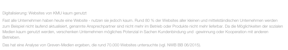 JUNI 2015
Digitalisierung: Websites von KMU kaum genutzt
Fast alle Unternehmen haben heute eine Website - nutzen sie jedoch kaum. Rund 80 % der Websites aller kleinen und mittelständischen Unternehmen werden zum Beispiel nicht laufend aktualisiert, genannte Ansprechpartner sind nicht mehr im Betrieb oder Produkte nicht mehr lieferbar. Da die Möglichkeiten der sozialen Medien kaum genutzt werden, verschenken Unternehmen mögliches Potenzial in Sachen Kundenbindung und -gewinnung oder Kooperation mit anderen Betrieben. 
Das hat eine Analyse von Greven-Medien ergeben, die rund 70.000 Websites untersuchte (vgl. NWB BB 06/2015).