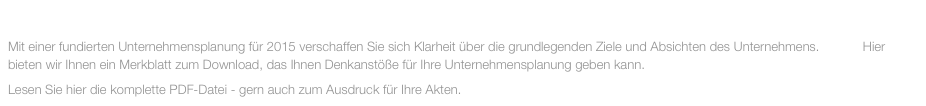 DEZEMBER 2014
Mit einer fundierten Unternehmensplanung für 2015 verschaffen Sie sich Klarheit über die grundlegenden Ziele und Absichten des Unternehmens.            Hier bieten wir Ihnen ein Merkblatt zum Download, das Ihnen Denkanstöße für Ihre Unternehmensplanung geben kann.
Lesen Sie hier die komplette PDF-Datei - gern auch zum Ausdruck für Ihre Akten.