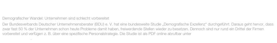 NOVEMBER 2015:

Demografischer Wandel: Unternehmen sind schlecht vorbereitet
Der Bundesverbands Deutscher Unternehmensberater (BDU) e. V. hat eine bundesweite Studie „Demografische Exzellenz“ durchgeführt. Daraus geht hervor, dass zwar fast 50 % der Unternehmen schon heute Probleme damit haben, freiwerdende Stellen wieder zu besetzen. Dennoch sind nur rund ein Drittel der Firmen vorbereitet und verfügen z. B. über eine spezifische Personalstrategie. Die Studie ist als PDF online abrufbar unter http://www.bdu.de/media/18838/demografie-studie_2015.pdf .
