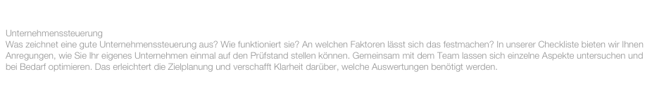 AUGUST 2015:

Unternehmenssteuerung
Was zeichnet eine gute Unternehmenssteuerung aus? Wie funktioniert sie? An welchen Faktoren lässt sich das festmachen? In unserer Checkliste bieten wir Ihnen Anregungen, wie Sie Ihr eigenes Unternehmen einmal auf den Prüfstand stellen können. Gemeinsam mit dem Team lassen sich einzelne Aspekte untersuchen und bei Bedarf optimieren. Das erleichtert die Zielplanung und verschafft Klarheit darüber, welche Auswertungen benötigt werden.
