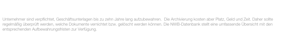 DEZEMBER 2015:

Unternehmer sind verpflichtet, Geschäftsunterlagen bis zu zehn Jahre lang aufzubewahren.  Die Archivierung kosten aber Platz, Geld und Zeit. Daher sollte regelmäßig überprüft werden, welche Dokumente vernichtet bzw. gelöscht werden können. Die NWB-Datenbank stellt eine umfassende Übersicht mit den entsprechenden Aufbewahrungsfristen zur Verfügung.