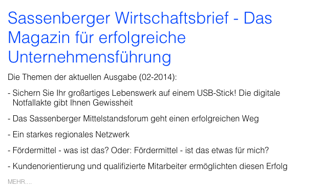 Sassenberger Wirtschaftsbrief - Das Magazin für erfolgreiche Unternehmensführung
Die Themen der aktuellen Ausgabe (02-2014):
Sichern Sie Ihr großartiges Lebenswerk auf einem USB-Stick! Die digitale Notfallakte gibt Ihnen Gewissheit
Das Sassenberger Mittelstandsforum geht einen erfolgreichen Weg
Ein starkes regionales Netzwerk
Fördermittel - was ist das? Oder: Fördermittel - ist das etwas für mich?
Kundenorientierung und qualifizierte Mitarbeiter ermöglichten diesen Erfolg
MEHR....