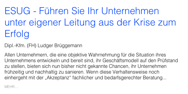 ESUG - Führen Sie Ihr Unternehmen unter eigener Leitung aus der Krise zum Erfolg
Dipl.-Kfm. (FH) Ludger Brüggemann
Allen Unternehmern, die eine objektive Wahrnehmung für die Situation ihres Unternehmens entwickeln und bereit sind, ihr Geschäftsmodell auf den Prüfstand zu stellen, bieten sich nun bisher nicht gekannte Chancen, ihr Unternehmen frühzeitig und nachhaltig zu sanieren. Wenn diese Verhaltensweise noch einhergeht mit der „Akzeptanz“ fachlicher und bedarfsgerechter Beratung...
MEHR....
